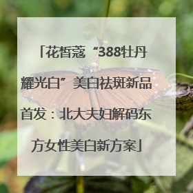 花皙蔻“388牡丹耀光白”美白祛斑新品首发：北大夫妇解码东方女性美白新方案