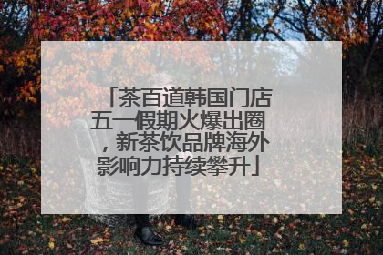 茶百道韩国门店五一假期火爆出圈，新茶饮品牌海外影响力持续攀升
