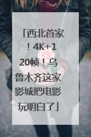西北首家！4K+120帧！乌鲁木齐这家影城把电影玩明白了