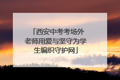 西安中考考场外 老师用爱与坚守为学生编织守护网