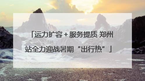 运力扩容＋服务提质 郑州站全力迎战暑期“出行热”