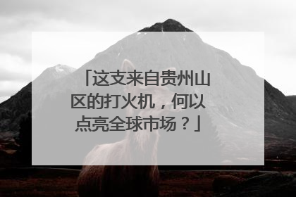 这支来自贵州山区的打火机，何以点亮全球市场？