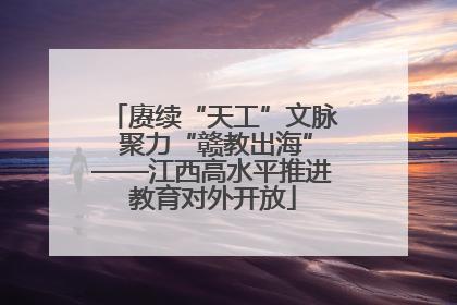 赓续“天工”文脉 聚力“赣教出海”——江西高水平推进教育对外开放