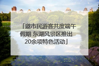 邀市民游客共度端午假期 东湖风景区推出20余项特色活动