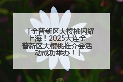 金普新区大樱桃闪耀上海！2025大连金普新区大樱桃推介会活动成功举办！