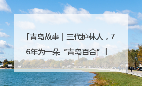 青岛故事｜三代护林人，76年为一朵“青岛百合”