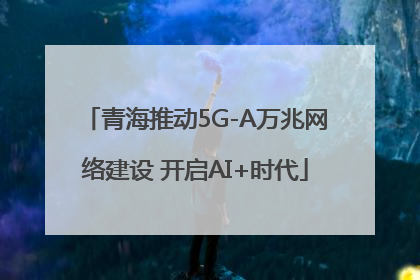 青海推动5G-A万兆网络建设 开启AI+时代
