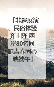 非遗展演、民俗体验齐上阵 两岸80名同胞青春同心映端午