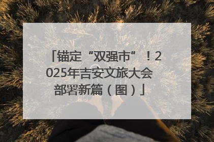 锚定“双强市”！2025年吉安文旅大会部署新篇（图）