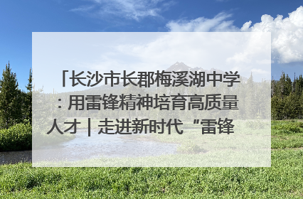 长沙市长郡梅溪湖中学：用雷锋精神培育高质量人才｜走进新时代“雷锋传人 长沙榜样”