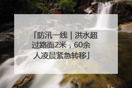 防汛一线｜洪水超过路面2米，60余人凌晨紧急转移
