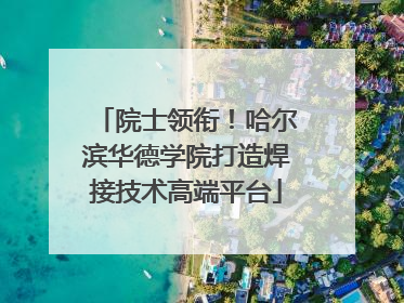 院士领衔！哈尔滨华德学院打造焊接技术高端平台
