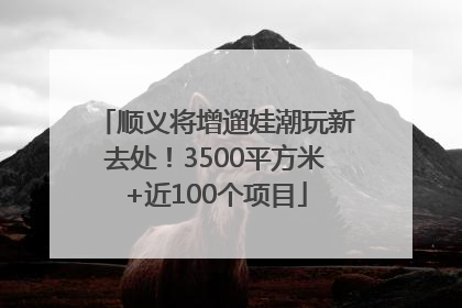 顺义将增遛娃潮玩新去处！3500平方米+近100个项目