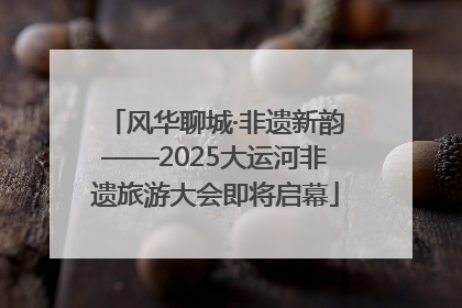 风华聊城·非遗新韵——2025大运河非遗旅游大会即将启幕