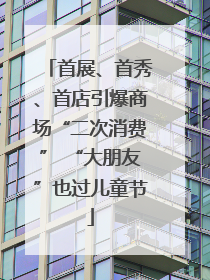 首展、首秀、首店引爆商场“二次消费” “大朋友”也过儿童节
