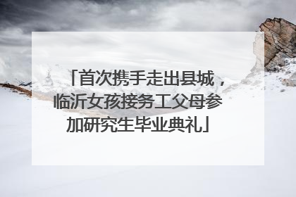 首次携手走出县城，临沂女孩接务工父母参加研究生毕业典礼