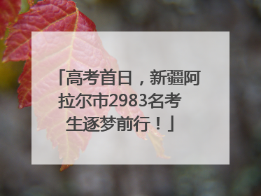 高考首日，新疆阿拉尔市2983名考生逐梦前行！