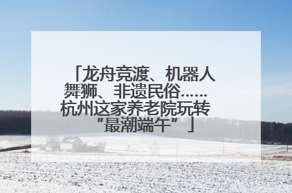 龙舟竞渡、机器人舞狮、非遗民俗……杭州这家养老院玩转“最潮端午”