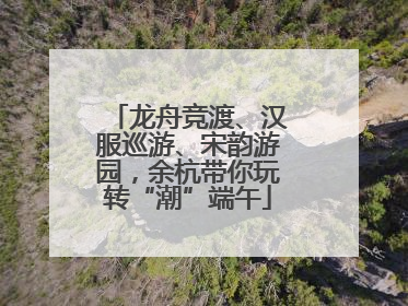 龙舟竞渡、汉服巡游、宋韵游园，余杭带你玩转“潮”端午