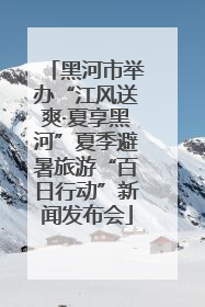 黑河市举办“江风送爽·夏享黑河”夏季避暑旅游“百日行动”新闻发布会