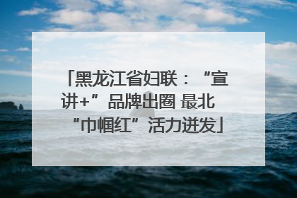 黑龙江省妇联：“宣讲+”品牌出圈 最北“巾帼红”活力迸发