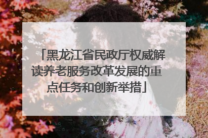 黑龙江省民政厅权威解读养老服务改革发展的重点任务和创新举措