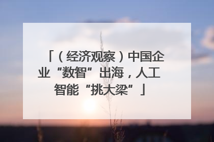 （经济观察）中国企业“数智”出海，人工智能“挑大梁”