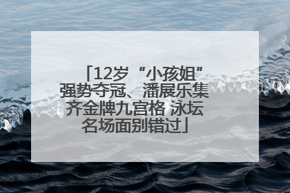 12岁“小孩姐”强势夺冠、潘展乐集齐金牌九宫格 泳坛名场面别错过