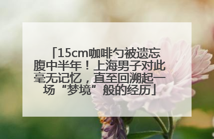 15cm咖啡勺被遗忘腹中半年！上海男子对此毫无记忆，直至回溯起一场“梦境”般的经历