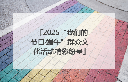 2025“我们的节日·端午”群众文化活动精彩纷呈
