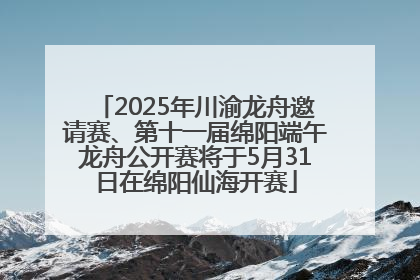 2025年川渝龙舟邀请赛、第十一届绵阳端午龙舟公开赛将于5月31日在绵阳仙海开赛