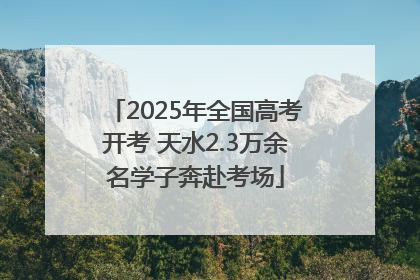 2025年全国高考开考 天水2.3万余名学子奔赴考场