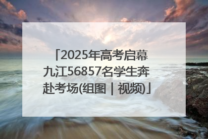 2025年高考启幕 九江56857名学生奔赴考场(组图｜视频)