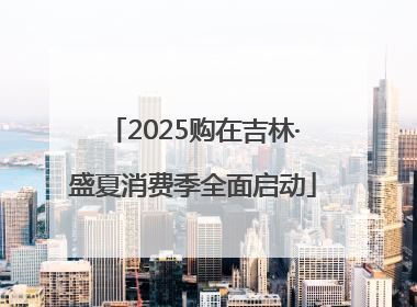 2025购在吉林·盛夏消费季全面启动
