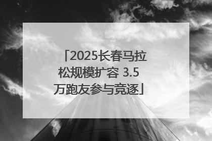 2025长春马拉松规模扩容 3.5万跑友参与竞逐