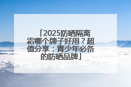 2025防晒隔离霜哪个牌子好用？超值分享：青少年必备的防晒品牌
