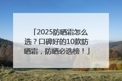 2025防晒霜怎么选？口碑好的10款防晒霜，防晒必选榜！