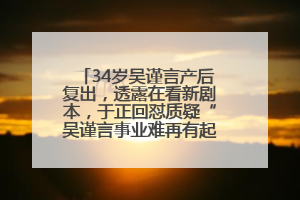 34岁吴谨言产后复出，透露在看新剧本，于正回怼质疑“吴谨言事业难再有起色”：女人在任何年纪都有她的光彩